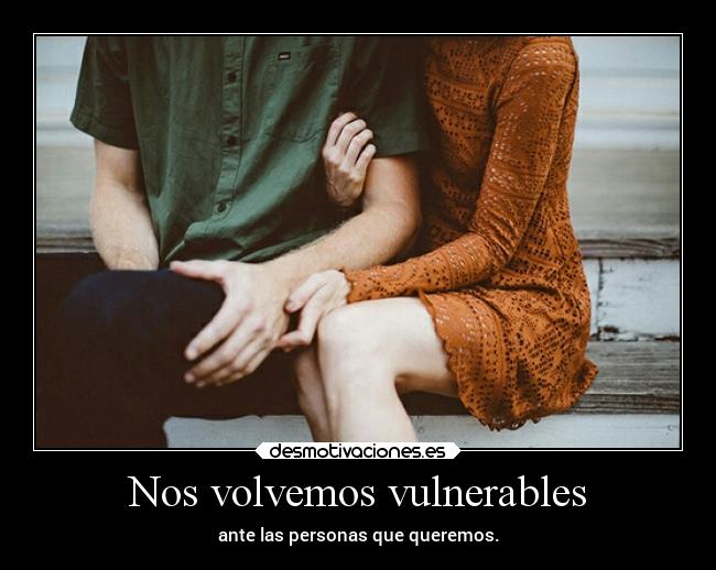 Nos volvemos vulnerables - ante las personas que queremos.