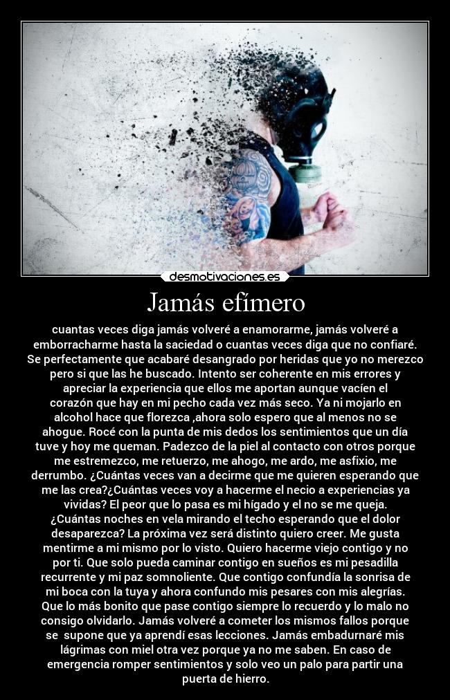 Jamás efímero - cuantas veces diga jamás volveré a enamorarme, jamás volveré a
emborracharme hasta la saciedad o cuantas veces diga que no confiaré.
Se perfectamente que acabaré desangrado por heridas que yo no merezco
pero si que las he buscado. Intento ser coherente en mis errores y
apreciar la experiencia que ellos me aportan aunque vacíen el
corazón que hay en mi pecho cada vez más seco. Ya ni mojarlo en
alcohol hace que florezca ,ahora solo espero que al menos no se
ahogue. Rocé con la punta de mis dedos los sentimientos que un día
tuve y hoy me queman. Padezco de la piel al contacto con otros porque
me estremezco, me retuerzo, me ahogo, me ardo, me asfixio, me
derrumbo. ¿Cuántas veces van a decirme que me quieren esperando que
me las crea?¿Cuántas veces voy a hacerme el necio a experiencias ya
vividas? El peor que lo pasa es mi hígado y el no se me queja.
¿Cuántas noches en vela mirando el techo esperando que el dolor
desaparezca? La próxima vez será distinto quiero creer. Me gusta
mentirme a mi mismo por lo visto. Quiero hacerme viejo contigo y no
por ti. Que solo pueda caminar contigo en sueños es mi pesadilla
recurrente y mi paz somnoliente. Que contigo confundía la sonrisa de
mi boca con la tuya y ahora confundo mis pesares con mis alegrías.
Que lo más bonito que pase contigo siempre lo recuerdo y lo malo no
consigo olvidarlo. Jamás volveré a cometer los mismos fallos porque
se  supone que ya aprendí esas lecciones. Jamás embadurnaré mis
lágrimas con miel otra vez porque ya no me saben. En caso de
emergencia romper sentimientos y solo veo un palo para partir una
puerta de hierro.