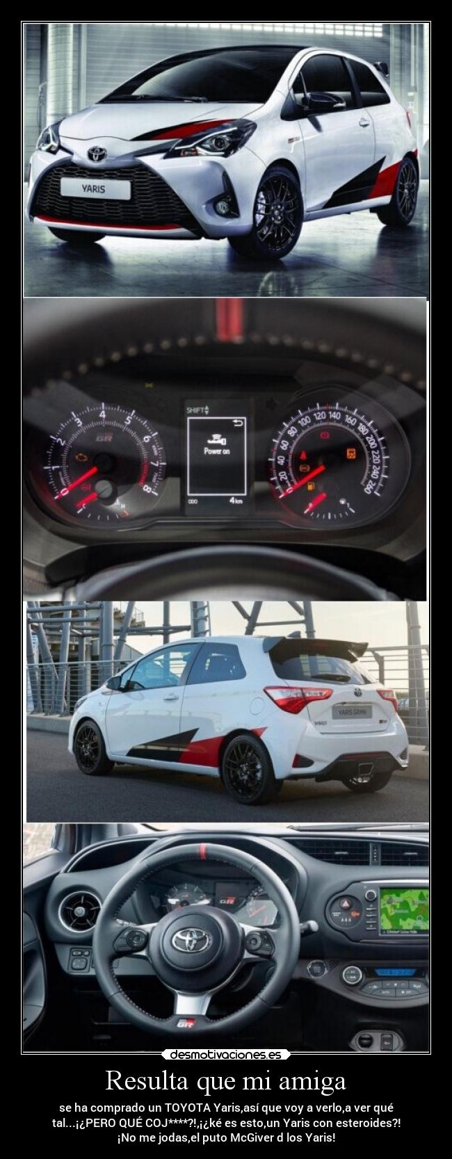 Resulta que mi amiga - se ha comprado un TOYOTA Yaris,así que voy a verlo,a ver qué
tal...¡¿PERO QUÉ COJ****?!,¡¿ké es esto,un Yaris con esteroides?!
¡No me jodas,el puto McGiver d los Yaris!
