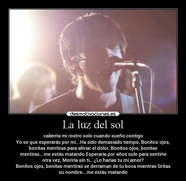 La luz del sol - calienta mi rostro solo cuando sueño contigo
Yo se que esperarás por mi...Ha sido demasiado tiempo, Bonitos ojos,
bonitas mentiras para aliviar el dolor, Bonitos ojos, bonitas
mentiras...me estás matando Esperaría por años solo para sentirte
otra vez, Moriría sin ti...¿Lo harías tu mi amor?
Bonitos ojos, bonitas mentiras se derraman de tu boca mientras Gritas
su nombre...me estás matando