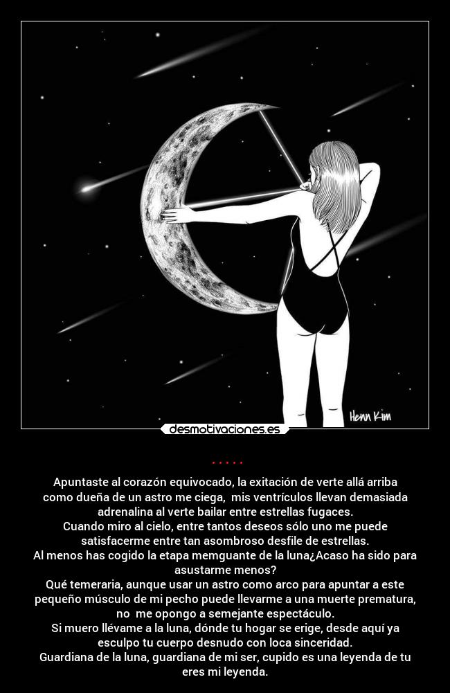 ..... - Apuntaste al corazón equivocado, la exitación de verte allá arriba
como dueña de un astro me ciega,  mis ventrículos llevan demasiada
adrenalina al verte bailar entre estrellas fugaces.
Cuando miro al cielo, entre tantos deseos sólo uno me puede
satisfacerme entre tan asombroso desfile de estrellas.
Al menos has cogido la etapa memguante de la luna¿Acaso ha sido para
asustarme menos?
Qué temeraria, aunque usar un astro como arco para apuntar a este
pequeño músculo de mi pecho puede llevarme a una muerte prematura,
no  me opongo a semejante espectáculo.
Si muero llévame a la luna, dónde tu hogar se erige, desde aquí ya
esculpo tu cuerpo desnudo con loca sinceridad.
Guardiana de la luna, guardiana de mi ser, cupido es una leyenda de tu
eres mi leyenda.