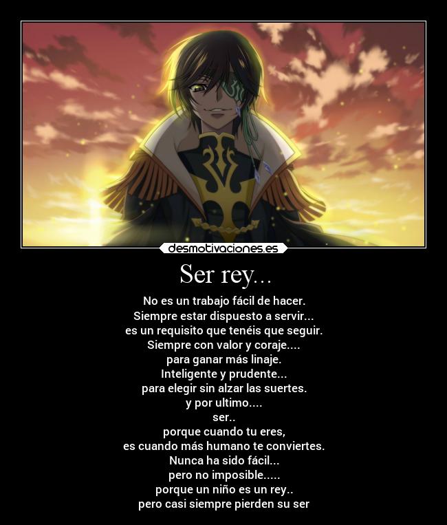 Ser rey... - No es un trabajo fácil de hacer.
Siempre estar dispuesto a servir...
es un requisito que tenéis que seguir.
Siempre con valor y coraje....
para ganar más linaje.
Inteligente y prudente...
para elegir sin alzar las suertes.
y por ultimo....
ser..
porque cuando tu eres,
es cuando más humano te conviertes.
Nunca ha sido fácil...
pero no imposible.....
porque un niño es un rey..
pero casi siempre pierden su ser