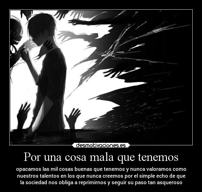 Por una cosa mala que tenemos - opacamos las mil cosas buenas que tenemos y nunca valoramos como
nuestros talentos en los que nunca creemos por el simple echo de que
la sociedad nos obliga a reprimirnos y seguir su paso tan asqueroso