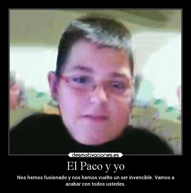 El Paco y yo - Nos hemos fusionado y nos hemos vuelto un ser invencible. Vamos a
acabar con todos ustedes.