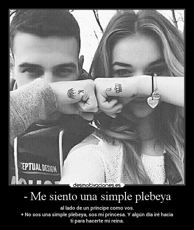 - Me siento una simple plebeya - al lado de un príncipe como vos.
+ No sos una simple plebeya, sos mi princesa. Y algún día iré hacia
ti para hacerte mi reina.