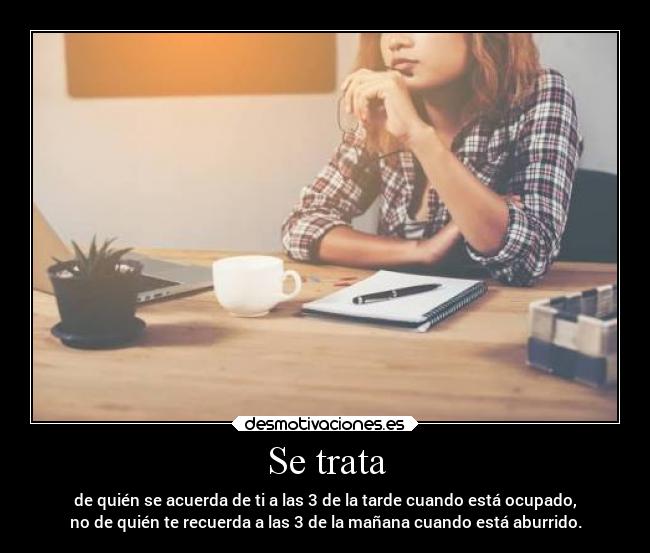 Se trata - de quién se acuerda de ti a las 3 de la tarde cuando está ocupado,
no de quién te recuerda a las 3 de la mañana cuando está aburrido.