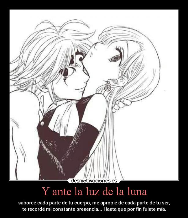 Y ante la luz de la luna - saboreé cada parte de tu cuerpo, me apropié de cada parte de tu ser,
te recordé mi constante presencia... Hasta que por fin fuiste mía.