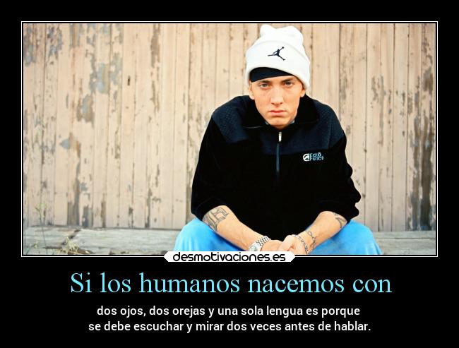Si los humanos nacemos con - dos ojos, dos orejas y una sola lengua es porque
se debe escuchar y mirar dos veces antes de hablar.