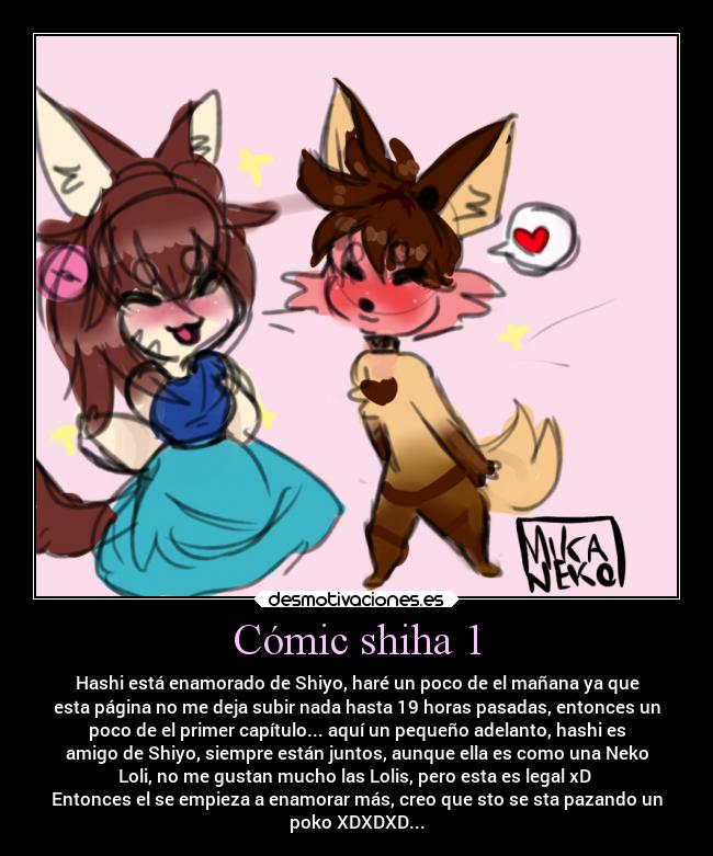 Cómic shiha 1 - Hashi está enamorado de Shiyo, haré un poco de el mañana ya que
esta página no me deja subir nada hasta 19 horas pasadas, entonces un
poco de el primer capítulo... aquí un pequeño adelanto, hashi es
amigo de Shiyo, siempre están juntos, aunque ella es como una Neko
Loli, no me gustan mucho las Lolis, pero esta es legal xD
Entonces el se empieza a enamorar más, creo que sto se sta pazando un
poko XDXDXD...
