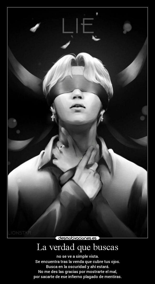 La verdad que buscas - no se ve a simple vista.
Se encuentra tras la venda que cubre tus ojos.
Busca en la oscuridad y ahí estará.
No me des las gracias por mostrarte el mal,
por sacarte de ese infierno plagado de mentiras.