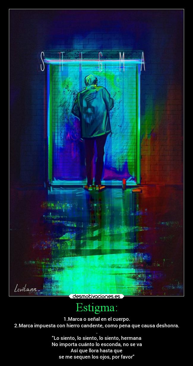 Estigma: - 1.Marca o señal en el cuerpo.
2.Marca impuesta con hierro candente, como pena que causa deshonra.
.
Lo siento, lo siento, lo siento, hermana
No importa cuánto lo esconda, no se va
Así que llora hasta que
se me sequen los ojos, por favor