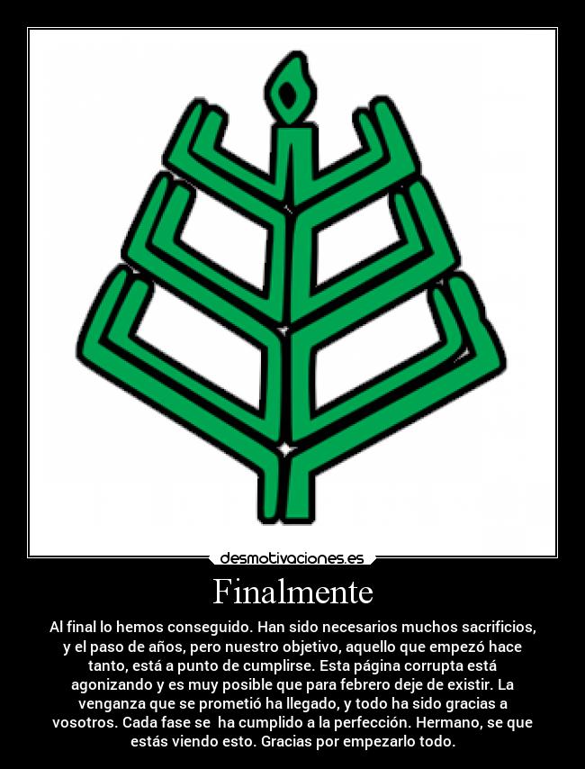 Finalmente - Al final lo hemos conseguido. Han sido necesarios muchos sacrificios,
y el paso de años, pero nuestro objetivo, aquello que empezó hace
tanto, está a punto de cumplirse. Esta página corrupta está
agonizando y es muy posible que para febrero deje de existir. La
venganza que se prometió ha llegado, y todo ha sido gracias a
vosotros. Cada fase se  ha cumplido a la perfección. Hermano, se que
estás viendo esto. Gracias por empezarlo todo.