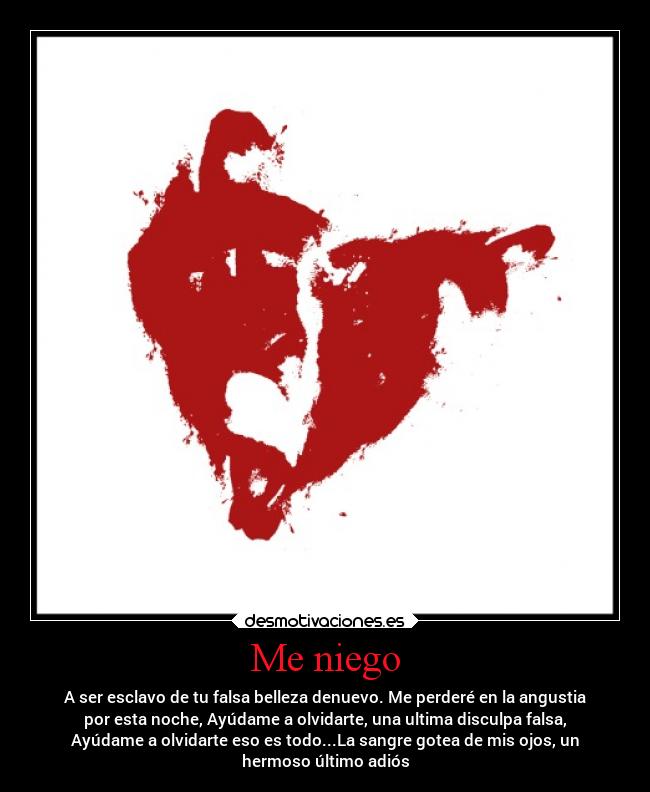 Me niego - A ser esclavo de tu falsa belleza denuevo. Me perderé en la angustia
por esta noche, Ayúdame a olvidarte, una ultima disculpa falsa,
Ayúdame a olvidarte eso es todo...La sangre gotea de mis ojos, un
hermoso último adiós