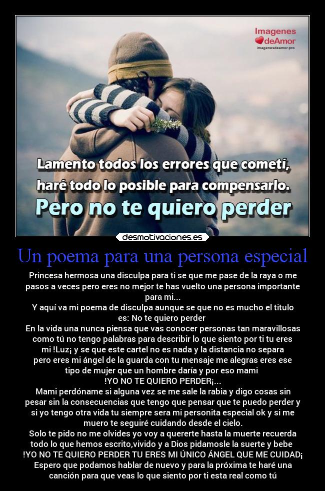 Un poema para una persona especial - Princesa hermosa una disculpa para ti se que me pase de la raya o me
pasos a veces pero eres no mejor te has vuelto una persona importante
para mi...
Y aquí va mi poema de disculpa aunque se que no es mucho el titulo
es: No te quiero perder
En la vida una nunca piensa que vas conocer personas tan maravillosas
como tú no tengo palabras para describir lo que siento por ti tu eres
mi !Luz¡ y se que este cartel no es nada y la distancia no separa
pero eres mi ángel de la guarda con tu mensaje me alegras eres ese
tipo de mujer que un hombre daría y por eso mami
!YO NO TE QUIERO PERDER¡...
Mami perdóname si alguna vez se me sale la rabia y digo cosas sin
pesar sin la consecuencias que tengo que pensar que te puedo perder y
si yo tengo otra vida tu siempre sera mi personita especial ok y si me
muero te seguiré cuidando desde el cielo.
Solo te pido no me olvides yo voy a quererte hasta la muerte recuerda
todo lo que hemos escrito,vivido y a Dios pidamosle la suerte y bebe
!YO NO TE QUIERO PERDER TU ERES MI ÚNICO ÁNGEL QUE ME CUIDAD¡
Espero que podamos hablar de nuevo y para la próxima te haré una
canción para que veas lo que siento por ti esta real como tú