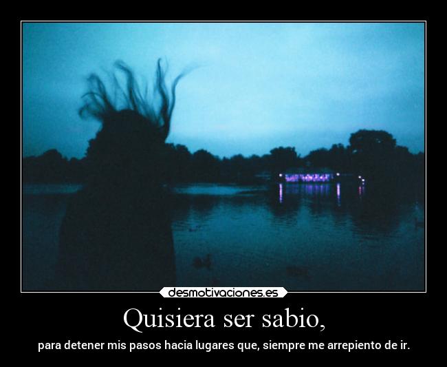 Quisiera ser sabio, - para detener mis pasos hacia lugares que, siempre me arrepiento de ir.