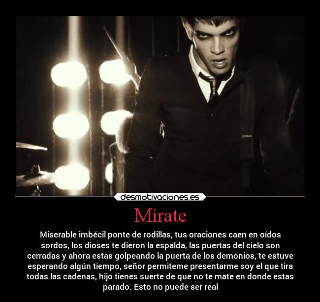 Mírate - Miserable imbécil ponte de rodillas, tus oraciones caen en oídos
sordos, los dioses te dieron la espalda, las puertas del cielo son
cerradas y ahora estas golpeando la puerta de los demonios, te estuve
esperando algún tiempo, señor permiteme presentarme soy el que tira
todas las cadenas, hijo tienes suerte de que no te mate en donde estas
parado. Esto no puede ser real