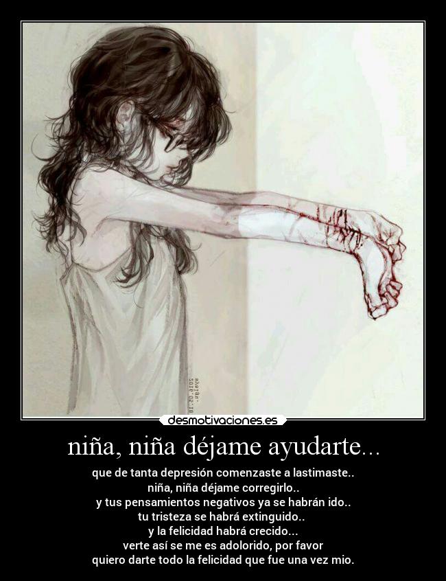 niña, niña déjame ayudarte... - que de tanta depresión comenzaste a lastimaste..
niña, niña déjame corregirlo..
y tus pensamientos negativos ya se habrán ido..
tu tristeza se habrá extinguido..
y la felicidad habrá crecido...
verte así se me es adolorido, por favor
quiero darte todo la felicidad que fue una vez mio.