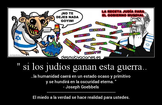  si los judíos ganan esta guerra.. - ..la humanidad caerá en un estado ocaso y primitivo 
y se hundirá en la oscuridad eterna. 
- Joseph Goebbels
----------------------------------------------
El miedo a la verdad se hace realidad para ustedes.