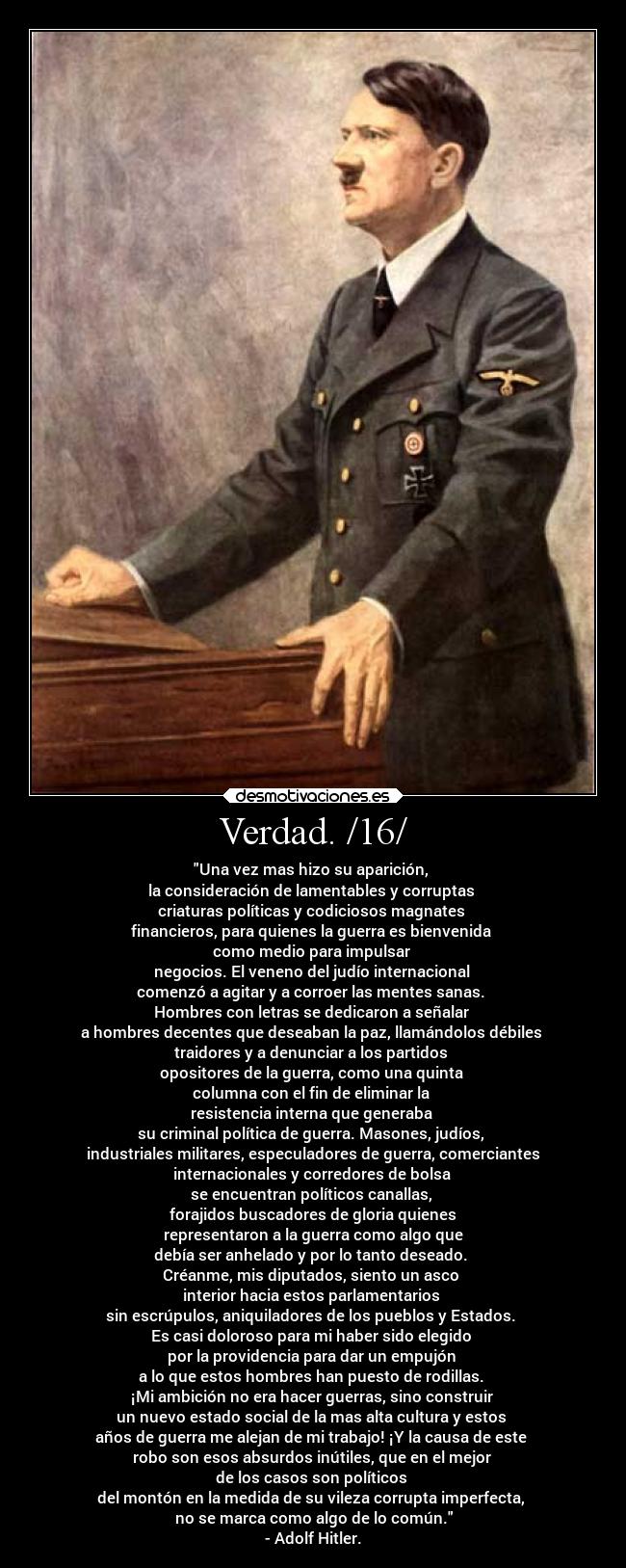 Verdad. /16/ - Una vez mas hizo su aparición,
la consideración de lamentables y corruptas
criaturas políticas y codiciosos magnates
financieros, para quienes la guerra es bienvenida
como medio para impulsar
negocios. El veneno del judío internacional
comenzó a agitar y a corroer las mentes sanas.
Hombres con letras se dedicaron a señalar
a hombres decentes que deseaban la paz, llamándolos débiles
traidores y a denunciar a los partidos
opositores de la guerra, como una quinta
columna con el fin de eliminar la
resistencia interna que generaba
su criminal política de guerra. Masones, judíos,
industriales militares, especuladores de guerra, comerciantes
internacionales y corredores de bolsa
se encuentran políticos canallas,
forajidos buscadores de gloria quienes
representaron a la guerra como algo que
debía ser anhelado y por lo tanto deseado.
Créanme, mis diputados, siento un asco
interior hacia estos parlamentarios
sin escrúpulos, aniquiladores de los pueblos y Estados.
Es casi doloroso para mi haber sido elegido
por la providencia para dar un empujón
a lo que estos hombres han puesto de rodillas.
¡Mi ambición no era hacer guerras, sino construir
un nuevo estado social de la mas alta cultura y estos
años de guerra me alejan de mi trabajo! ¡Y la causa de este
robo son esos absurdos inútiles, que en el mejor
de los casos son políticos
del montón en la medida de su vileza corrupta imperfecta,
no se marca como algo de lo común.
- Adolf Hitler.