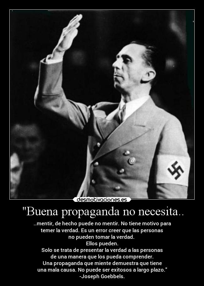 Buena propaganda no necesita.. - ..mentir, de hecho puede no mentir. No tiene motivo para
temer la verdad. Es un error creer que las personas
no pueden tomar la verdad.
Ellos pueden.
Solo se trata de presentar la verdad a las personas
de una manera que los pueda comprender.
Una propaganda que miente demuestra que tiene
una mala causa. No puede ser exitosos a largo plazo.
-Joseph Goebbels.