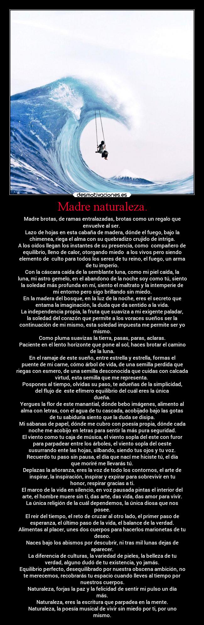 Madre naturaleza. - Madre brotas, de ramas entralazadas, brotas como un regalo que
envuelve al ser. 
Lazo de hojas en esta cabaña de madera, dónde el fuego, bajo la
chimenea, riega el alma con su quebradizo crujido de intriga.
A los oídos llegan los instantes de su presencia, como  compañero de
equilibrio, lleno de calor, otorgando miedo  a los vivos pero siendo
elemento de  culto para todos los seres de tu reino, el fuego, un arma
de tu imperio.
Con la cáscara caída de la semblante luna, como mi piel caída, la
luna, mi astro gemelo, en el abandono de la noche soy como tú, siento
la soledad más profunda en mí, siento el maltrato y la intemperie de
mi entorno pero sigo brillando sin miedo.
En la madera del bosque, en la luz de la noche, eres el secreto que
entama la imaginación, la duda que da sentido a la vida.
La independencia propia, la fruta que suaviza a mi exigente paladar,
la soledad del corazón que permite a los voraces sueños ser la
continuación de mi mismo, esta soledad impuesta me permite ser yo
mismo.
Como pluma suavizas la tierra, pasas, paras, aclaras.
Paciente en el lento horizonte que pone al sol, haces brotar el camino
de la luna.
En el ramaje de este sueño, entre estrella y estrella, formas el
puente de mi carne, cómo árbol de vida, de una semilla perdida que
riegas con esmero, de una semilla desconocida que cuidas con calcada
virtud, esta semilla que me representa. 
Pospones al tiempo, olvidas su paso, te adueñas de la simplicidad,
del flujo de  este efímero equilibrio del cuál eres la única
dueña.
Yergues la flor de este manantial, dónde bebo imágenes, alimento al
alma con letras, con el agua de tu cascada, acobijado bajo las gotas
de tu sabiduría siento que la duda se disipa.
Mi sábanas de papel, dónde me cubro con poesía propia, dónde cada
noche me acobijo en letras para sentir la más pura seguridad.
El viento como tu caja de música, el viento sopla del este con furor
para parpadear entre los árboles, el viento sopla del oeste
susurrando ente las hojas, silbando, siendo tus ojos y tu voz.
Recuerdo tu paso sin pausa, el día que nací me hiciste tú, el día
que moriré me llevarás tú.
Deplazas la añoranza, eres la voz de todo los contornos, el arte de
inspirar, la inspiración, inspirar y expirar para sobrevivir en tu
honor, respirar gracias a ti.
El marco de la vida en silencio, en voz pausada pintas el interior del
arte, el hombre muere sin ti, das arte, das vida, das amor para vivir.
La única religión de la cuál dependemos, la única diosa que nos
posee.
El reir del tiempo, el reto de cruzar al otro lado, el primer paso de
esperanza, el último paso de la vida, el balance de la verdad.
Alimentas al placer, unes dos cuerpos para hacerlos marionetas de tu
deseo.
Naces bajo los abismos por descubrir, ni tras mil lunas dejas de
aparecer.
La diferencia de culturas, la variedad de pieles, la belleza de tu
verdad, alguno dudó de tu existencia, yo jamás.
Equilibrio perfecto, desequilibrado por nuestra obscena ambición, no
te merecemos, recobrarás tu espacio cuando lleves al tiempo por
nuestros cuerpos.
Naturaleza, forjas la paz y la felicidad de sentir mi pulso un día
más.
Naturaleza, eres la escritura que parpadea en la mente.
Naturaleza, la poesía musical de vivir sin miedo por ti, por uno
mismo.