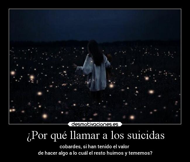 ¿Por qué llamar a los suicidas - cobardes, si han tenido el valor 
de hacer algo a lo cuál el resto huimos y tememos?