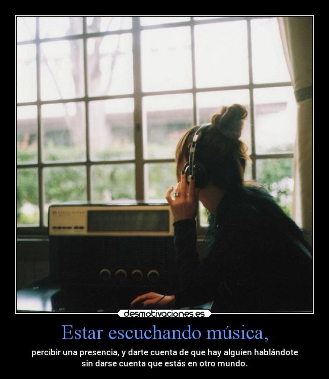 Estar escuchando música, - percibir una presencia, y darte cuenta de que hay alguien hablándote
sin darse cuenta que estás en otro mundo.