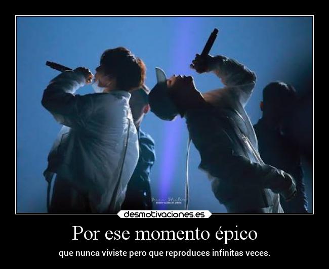 Por ese momento épico - que nunca viviste pero que reproduces infinitas veces.