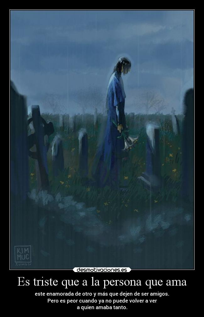 Es triste que a la persona que ama - este enamorada de otro y más que dejen de ser amigos.
Pero es peor cuando ya no puede volver a ver
a quien amaba tanto.