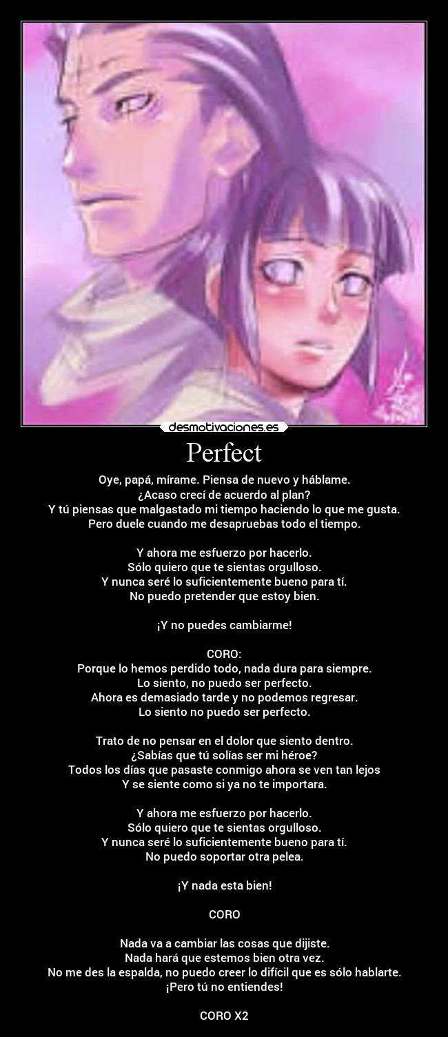 Perfect - Oye, papá, mírame. Piensa de nuevo y háblame.
¿Acaso crecí de acuerdo al plan?
Y tú piensas que malgastado mi tiempo haciendo lo que me gusta.
Pero duele cuando me desapruebas todo el tiempo.

Y ahora me esfuerzo por hacerlo.
Sólo quiero que te sientas orgulloso.
Y nunca seré lo suficientemente bueno para tí.
No puedo pretender que estoy bien.

¡Y no puedes cambiarme!

CORO:
Porque lo hemos perdido todo, nada dura para siempre.
Lo siento, no puedo ser perfecto.
Ahora es demasiado tarde y no podemos regresar.
Lo siento no puedo ser perfecto.

Trato de no pensar en el dolor que siento dentro.
¿Sabías que tú solías ser mi héroe?
Todos los días que pasaste conmigo ahora se ven tan lejos
Y se siente como si ya no te importara.

Y ahora me esfuerzo por hacerlo.
Sólo quiero que te sientas orgulloso.
Y nunca seré lo suficientemente bueno para tí.
No puedo soportar otra pelea.

¡Y nada esta bien!

CORO

Nada va a cambiar las cosas que dijiste.
Nada hará que estemos bien otra vez.
No me des la espalda, no puedo creer lo difícil que es sólo hablarte.
¡Pero tú no entiendes!

CORO X2