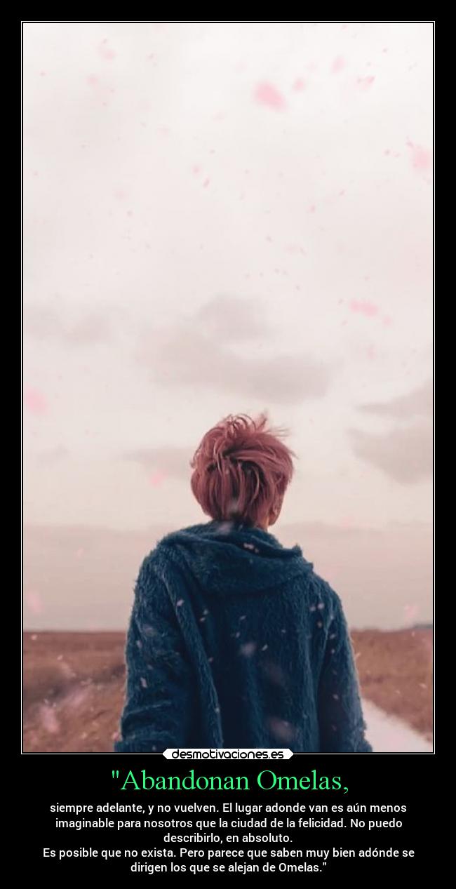 Abandonan Omelas, - siempre adelante, y no vuelven. El lugar adonde van es aún menos
imaginable para nosotros que la ciudad de la felicidad. No puedo
describirlo, en absoluto.
Es posible que no exista. Pero parece que saben muy bien adónde se
dirigen los que se alejan de Omelas.