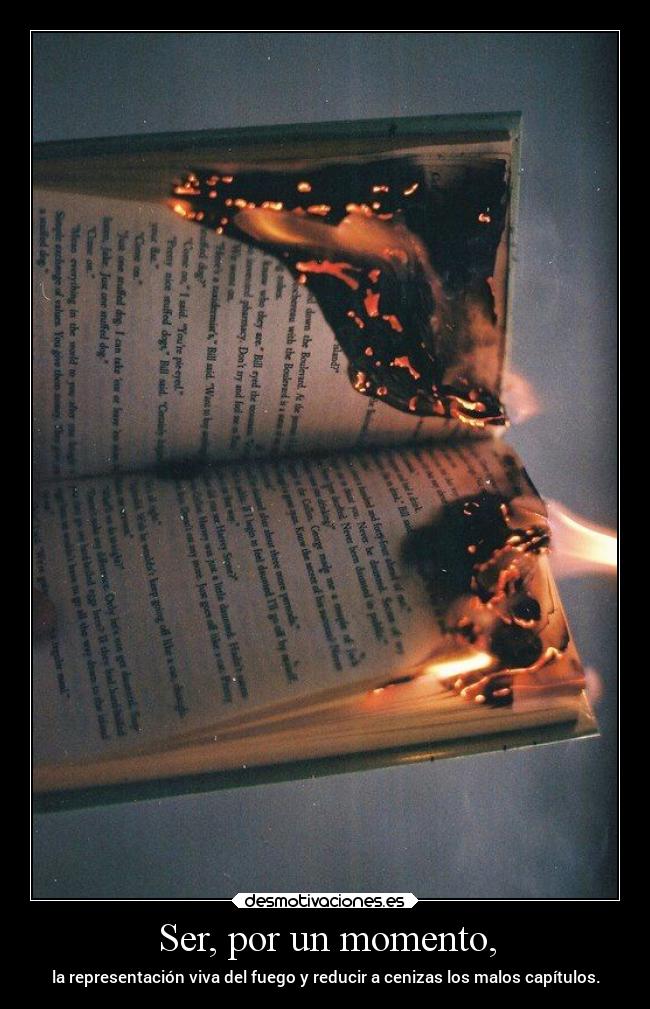 Ser, por un momento, - la representación viva del fuego y reducir a cenizas los malos capítulos.