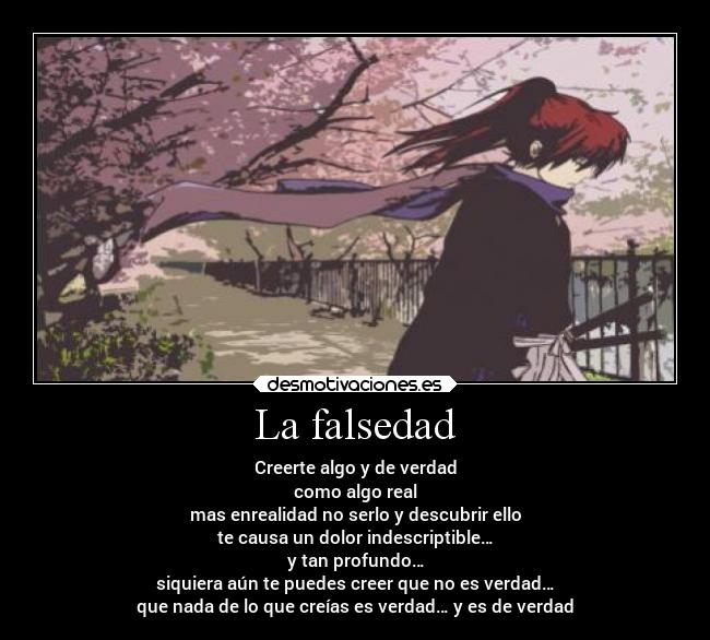 La falsedad - Creerte algo y de verdad
como algo real
mas enrealidad no serlo y descubrir ello
te causa un dolor indescriptible…
y tan profundo…
siquiera aún te puedes creer que no es verdad…
que nada de lo que creías es verdad… y es de verdad