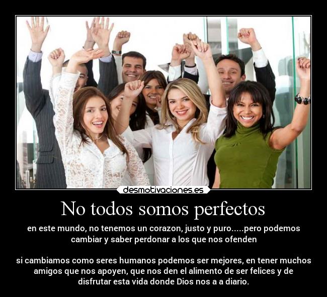 No todos somos perfectos - en este mundo, no tenemos un corazon, justo y puro.....pero podemos
cambiar y saber perdonar a los que nos ofenden

si cambiamos como seres humanos podemos ser mejores, en tener muchos
amigos que nos apoyen, que nos den el alimento de ser felices y de
disfrutar esta vida donde Dios nos a a diario.