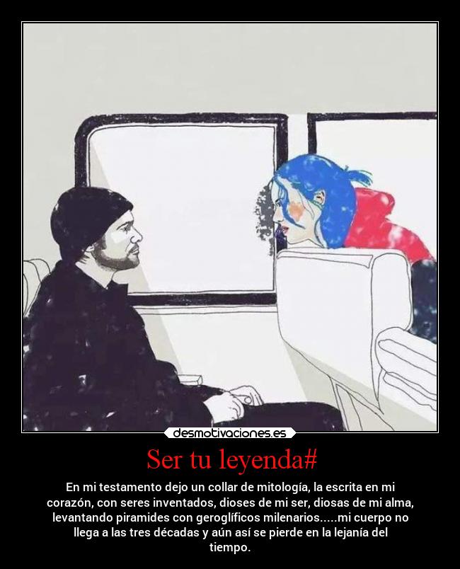 Ser tu leyenda# - En mi testamento dejo un collar de mitología, la escrita en mi
corazón, con seres inventados, dioses de mi ser, diosas de mi alma,
levantando piramides con geroglíficos milenarios.....mi cuerpo no
llega a las tres décadas y aún así se pierde en la lejanía del
tiempo.