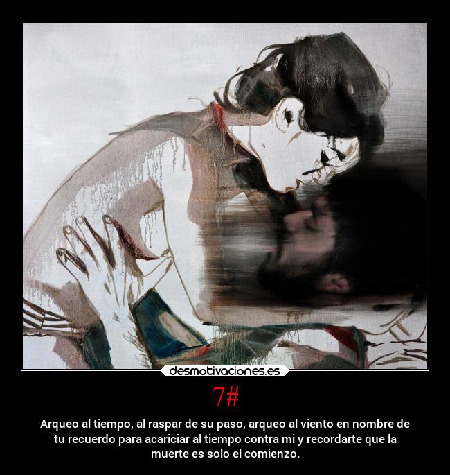 7# - Arqueo al tiempo, al raspar de su paso, arqueo al viento en nombre de
tu recuerdo para acariciar al tiempo contra mi y recordarte que la
muerte es solo el comienzo.