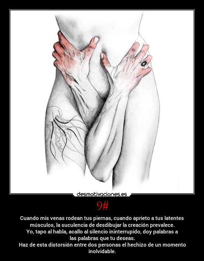 9# - Cuando mis venas rodean tus piernas, cuando aprieto a tus latentes
músculos, la suculencia de desdibujar la creación prevalece.
Yo, tapo al habla, acallo al silencio ininterrupido, doy palabras a
las palabras que tu deseas.
Haz de esta distorsión entre dos personas el hechizo de un momento
inolvidable.