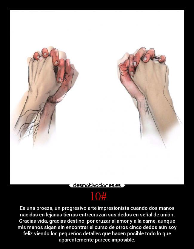 10# - Es una proeza, un progresivo arte impresionista cuando dos manos
nacidas en lejanas tierras entrecruzan sus dedos en señal de unión.
Gracias vida, gracias destino, por cruzar al amor y a la carne, aunque
mis manos sigan sin encontrar el curso de otros cinco dedos aún soy
feliz viendo los pequeños detalles que hacen posible todo lo que
aparentemente parece imposible.