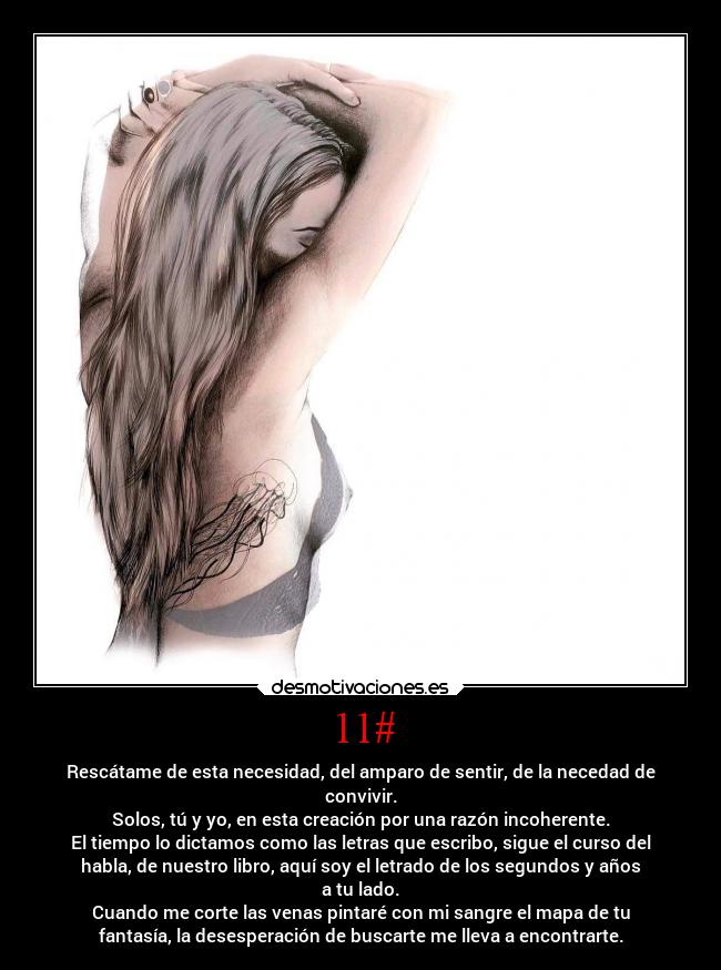 11# - Rescátame de esta necesidad, del amparo de sentir, de la necedad de
convivir.
Solos, tú y yo, en esta creación por una razón incoherente.
El tiempo lo dictamos como las letras que escribo, sigue el curso del
habla, de nuestro libro, aquí soy el letrado de los segundos y años
a tu lado.
Cuando me corte las venas pintaré con mi sangre el mapa de tu
fantasía, la desesperación de buscarte me lleva a encontrarte.