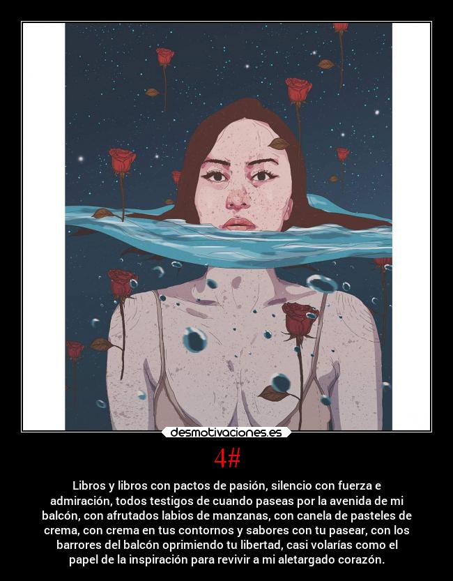 4# - Libros y libros con pactos de pasión, silencio con fuerza e
admiración, todos testigos de cuando paseas por la avenida de mi
balcón, con afrutados labios de manzanas, con canela de pasteles de
crema, con crema en tus contornos y sabores con tu pasear, con los
barrores del balcón oprimiendo tu libertad, casi volarías como el
papel de la inspiración para revivir a mi aletargado corazón.