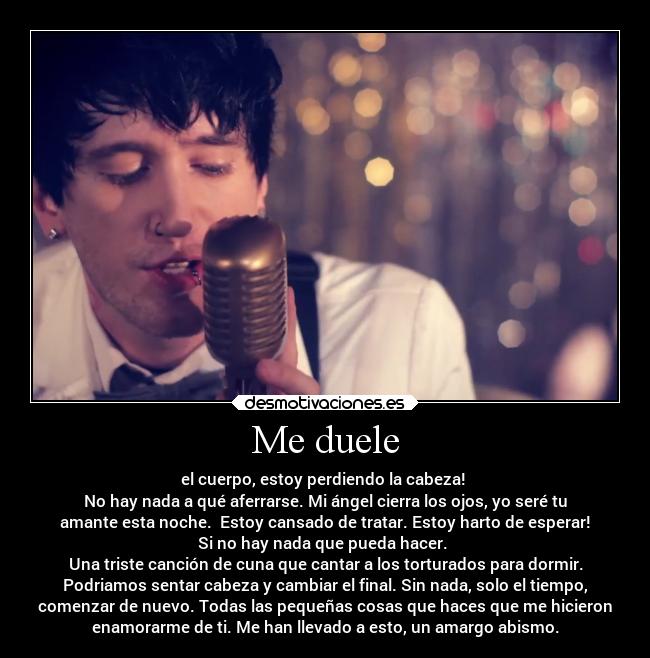 Me duele - el cuerpo, estoy perdiendo la cabeza! 
No hay nada a qué aferrarse. Mi ángel cierra los ojos, yo seré tu
amante esta noche.  Estoy cansado de tratar. Estoy harto de esperar!
Si no hay nada que pueda hacer. 
Una triste canción de cuna que cantar a los torturados para dormir.
Podriamos sentar cabeza y cambiar el final. Sin nada, solo el tiempo,
comenzar de nuevo. Todas las pequeñas cosas que haces que me hicieron
enamorarme de ti. Me han llevado a esto, un amargo abismo.