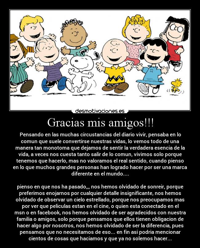 Gracias mis amigos!!! - Pensando en las muchas circustancias del diario vivir, pensaba en lo
comun que suele convertirse nuestras vidas, lo vemos todo de una
manera tan monotoma que dejamos de sentir la verdadera esencia de la
vida, a veces nos cuesta tanto salir de lo comun, vivimos solo porque
tenemos que hacerlo, mas no valoramos el real sentido, cuando pienso
en lo que muchos grandes personas han logrado hacer por ser una marca
diferente en el mundo....

pienso en que nos ha pasado,,, nos hemos olvidado de sonreir, porque
preferimos enojarnos por cualquier detalle insignificante, nos hemos
olvidado de observar un cielo estrellado, porque nos preocupamos mas
por ver que peliculas estan en el cine, o quien esta conectado en el
msn o en facebook, nos hemos olvidado de ser agradecidos con nuestra
familia o amigos, solo porque pensamos que ellos tienen obligacion de
hacer algo por nosotros, nos hemos olvidado de ser la diferencia, pues
pensamos que no necesitamos de eso... en fin asi podria mencionar
cientos de cosas que haciamos y que ya no solemos hacer...