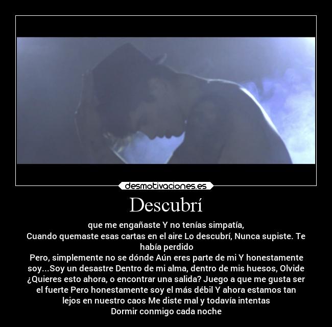 Descubrí - que me engañaste Y no tenías simpatía,
Cuando quemaste esas cartas en el aire Lo descubrí, Nunca supiste. Te
había perdido
Pero, simplemente no se dónde Aún eres parte de mi Y honestamente
soy...Soy un desastre Dentro de mi alma, dentro de mis huesos, Olvide
¿Quieres esto ahora, o encontrar una salida? Juego a que me gusta ser
el fuerte Pero honestamente soy el más débil Y ahora estamos tan
lejos en nuestro caos Me diste mal y todavía intentas
Dormir conmigo cada noche