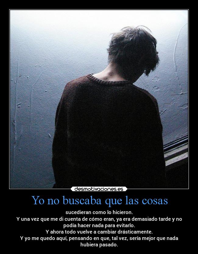 Yo no buscaba que las cosas - sucedieran como lo hicieron.
Y una vez que me di cuenta de cómo eran, ya era demasiado tarde y no
podía hacer nada para evitarlo.
Y ahora todo vuelve a cambiar drásticamente.
Y yo me quedo aquí, pensando en que, tal vez, sería mejor que nada
hubiera pasado.