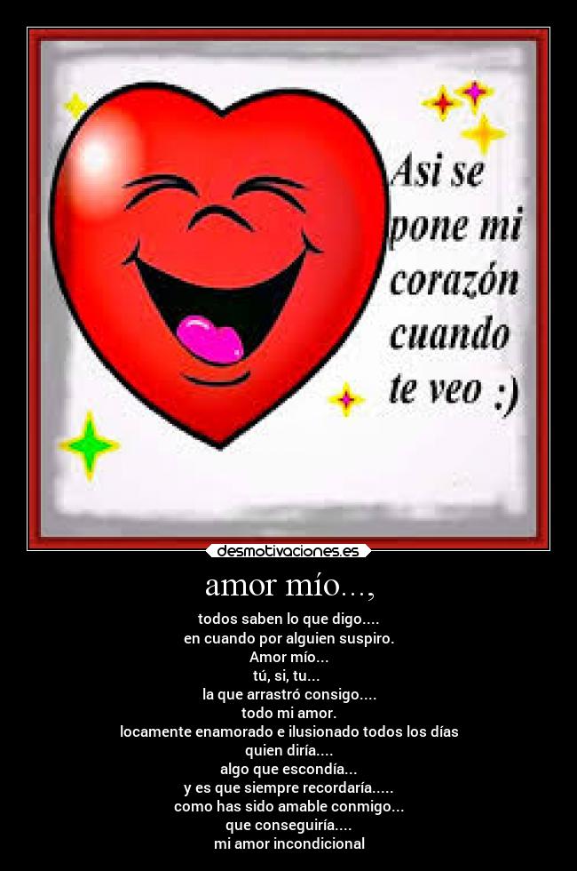 amor mío..., - todos saben lo que digo....
en cuando por alguien suspiro.
Amor mío...
tú, si, tu...
la que arrastró consigo....
todo mi amor.
locamente enamorado e ilusionado todos los días
quien diría....
algo que escondía...
y es que siempre recordaría.....
como has sido amable conmigo...
que conseguiría....
mi amor incondicional