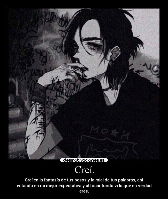 Creí. - Creí en la fantasía de tus besos y la miel de tus palabras, caí
estando en mi mejor expectativa y al tocar fondo vi lo que en verdad
eres.