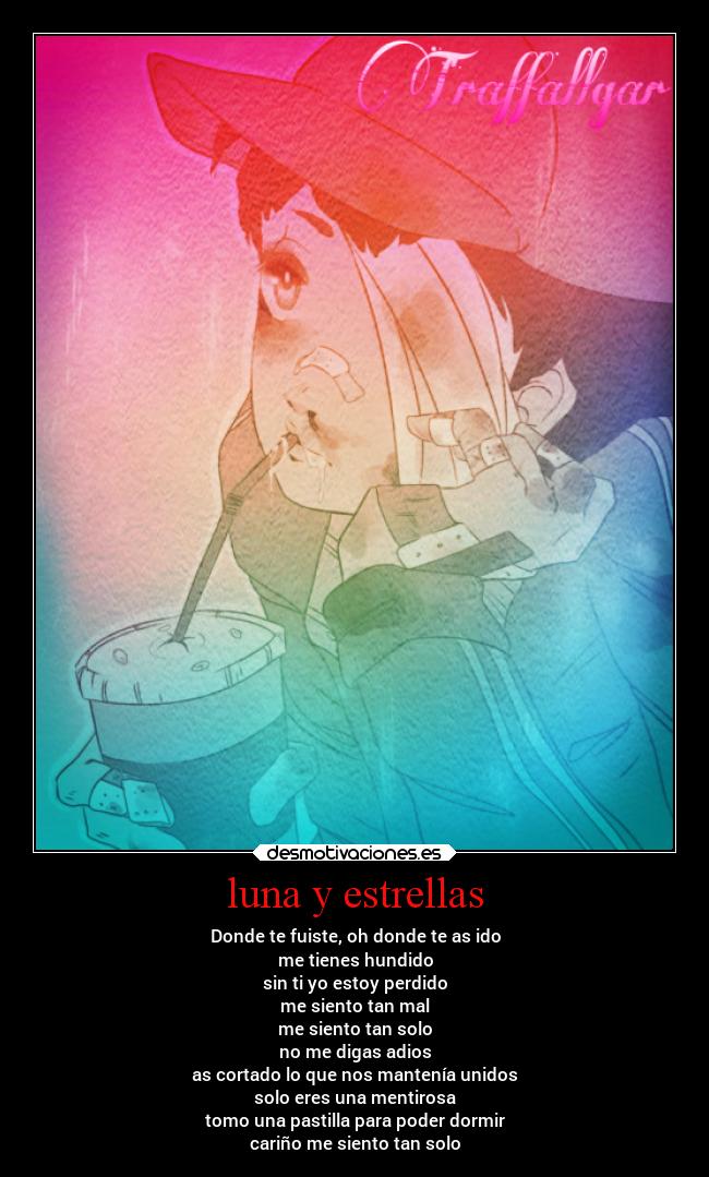 luna y estrellas - Donde te fuiste, oh donde te as ido
me tienes hundido
sin ti yo estoy perdido
me siento tan mal
me siento tan solo
no me digas adios
as cortado lo que nos mantenía unidos
solo eres una mentirosa
tomo una pastilla para poder dormir
cariño me siento tan solo