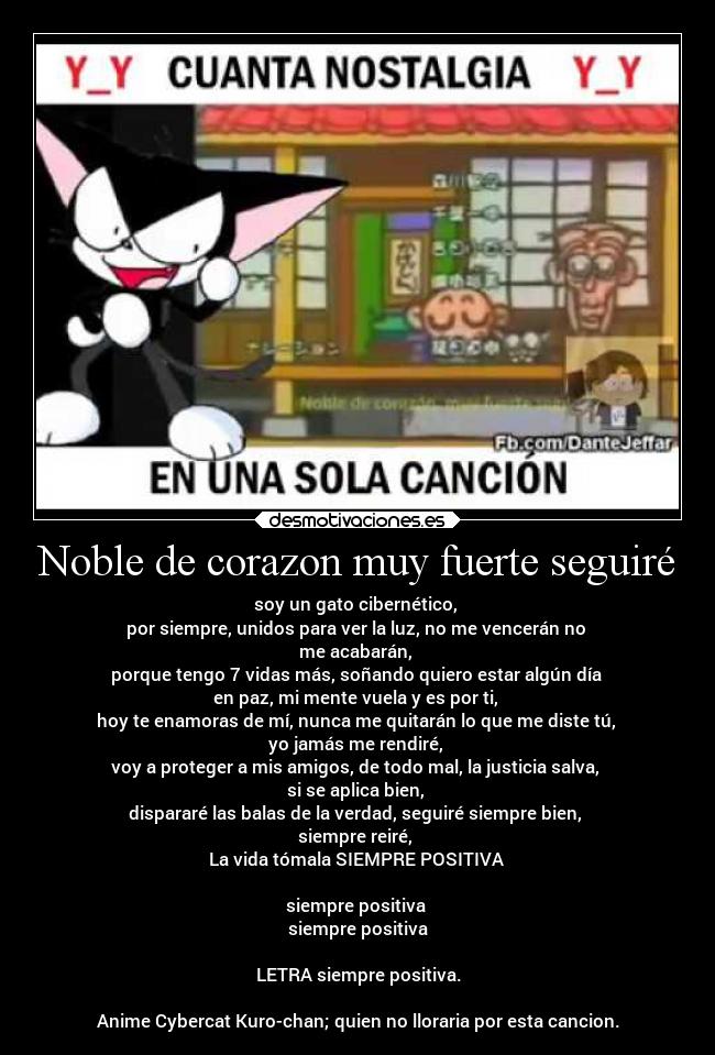 Noble de corazon muy fuerte seguiré - soy un gato cibernético, 
por siempre, unidos para ver la luz, no me vencerán no 
me acabarán, 
porque tengo 7 vidas más, soñando quiero estar algún día 
en paz, mi mente vuela y es por ti, 
hoy te enamoras de mí, nunca me quitarán lo que me diste tú, 
yo jamás me rendiré, 
voy a proteger a mis amigos, de todo mal, la justicia salva, 
si se aplica bien, 
dispararé las balas de la verdad, seguiré siempre bien, 
siempre reiré, 
La vida tómala SIEMPRE POSITIVA 

siempre positiva 
siempre positiva

LETRA siempre positiva.

Anime Cybercat Kuro-chan; quien no lloraria por esta cancion.