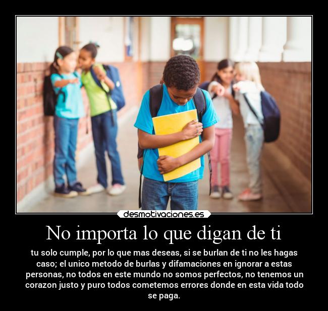 No importa lo que digan de ti - tu solo cumple, por lo que mas deseas, si se burlan de ti no les hagas
caso; el unico metodo de burlas y difamaciones en ignorar a estas
personas, no todos en este mundo no somos perfectos, no tenemos un
corazon justo y puro todos cometemos errores donde en esta vida todo
se paga.