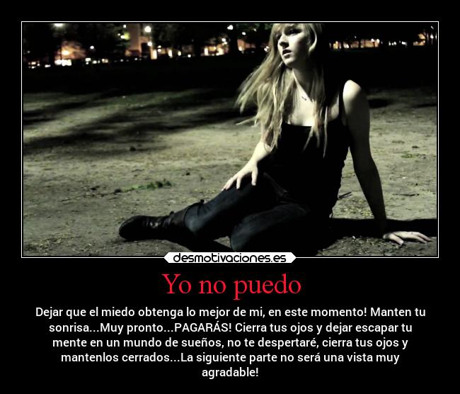 Yo no puedo - Dejar que el miedo obtenga lo mejor de mi, en este momento! Manten tu
sonrisa...Muy pronto...PAGARÁS! Cierra tus ojos y dejar escapar tu
mente en un mundo de sueños, no te despertaré, cierra tus ojos y
mantenlos cerrados...La siguiente parte no será una vista muy
agradable!